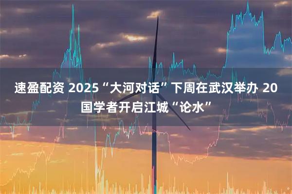 速盈配资 2025“大河对话”下周在武汉举办 20国学者开启江城“论水”