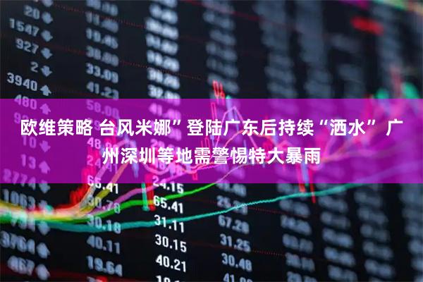 欧维策略 台风米娜”登陆广东后持续“洒水” 广州深圳等地需警惕特大暴雨