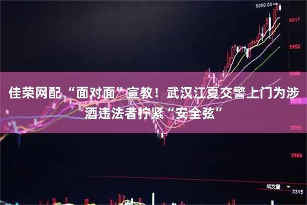 佳荣网配 “面对面”宣教！武汉江夏交警上门为涉酒违法者拧紧“安全弦”