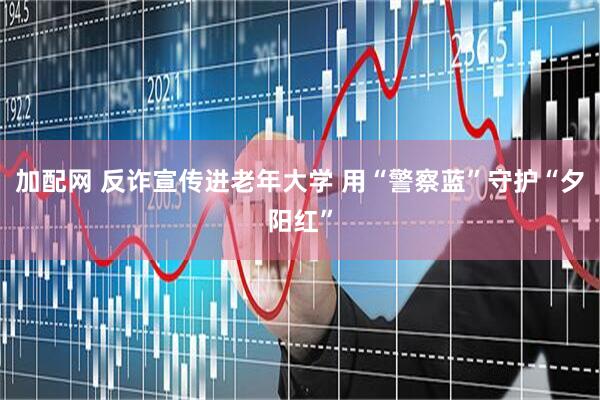 加配网 反诈宣传进老年大学 用“警察蓝”守护“夕阳红”