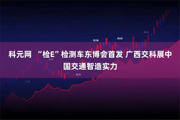 科元网  “检E”检测车东博会首发 广西交科展中国交通智造实力