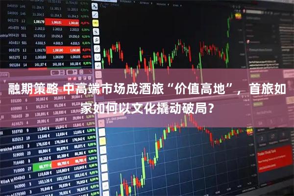 融期策略 中高端市场成酒旅“价值高地”，首旅如家如何以文化撬动破局？