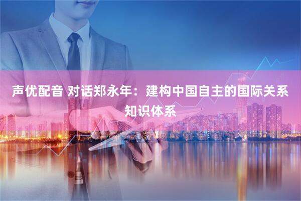 声优配音 对话郑永年：建构中国自主的国际关系知识体系