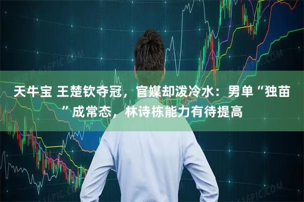 天牛宝 王楚钦夺冠，官媒却泼冷水：男单“独苗”成常态，林诗栋能力有待提高