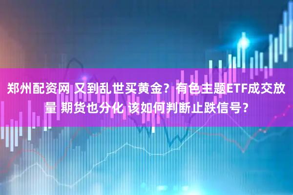 郑州配资网 又到乱世买黄金？有色主题ETF成交放量 期货也分化 该如何判断止跌信号？
