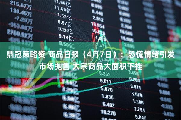 鼎冠策略资 商品日报（4月7日）：恐慌情绪引发市场抛售 大宗商品大面积下挫