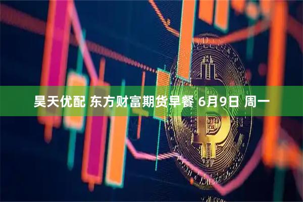 昊天优配 东方财富期货早餐 6月9日 周一