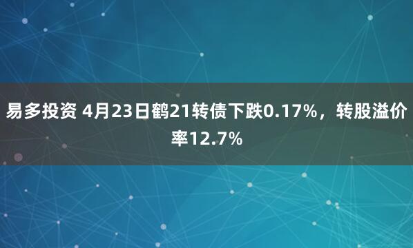 易多投资 4月23日鹤21转债下跌0.17%，转股溢价率12.7%