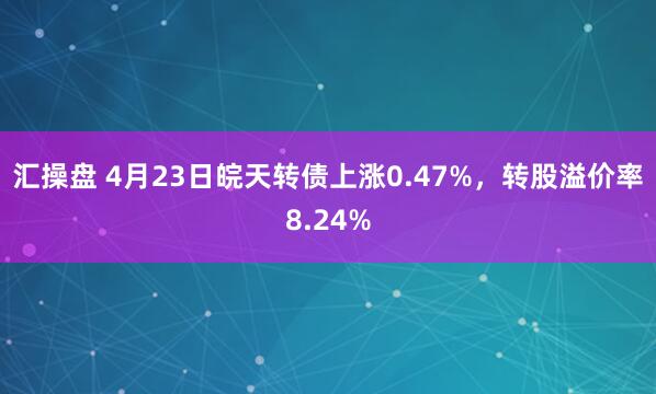 汇操盘 4月23日皖天转债上涨0.47%，转股溢价率8.24%