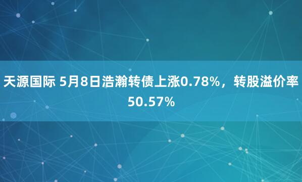 天源国际 5月8日浩瀚转债上涨0.78%，转股溢价率50.57%