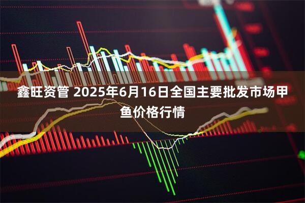 鑫旺资管 2025年6月16日全国主要批发市场甲鱼价格行情