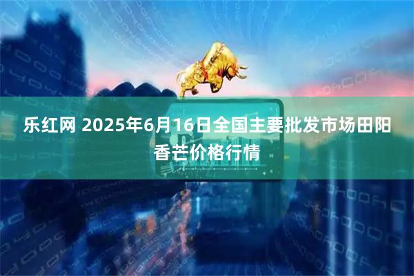 乐红网 2025年6月16日全国主要批发市场田阳香芒价格行情