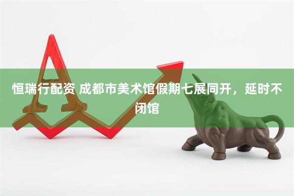 恒瑞行配资 成都市美术馆假期七展同开，延时不闭馆