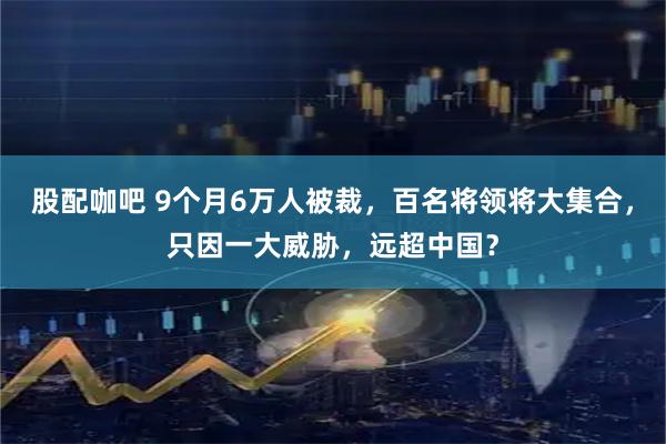 股配咖吧 9个月6万人被裁，百名将领将大集合，只因一大威胁，远超中国？