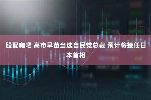 股配咖吧 高市早苗当选自民党总裁 预计将接任日本首相