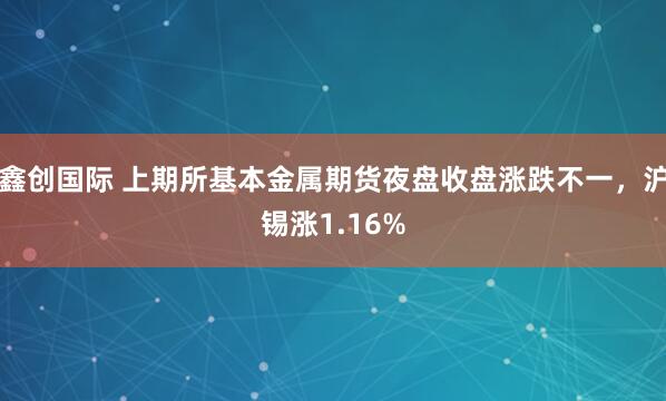 鑫创国际 上期所基本金属期货夜盘收盘涨跌不一，沪锡涨1.16%