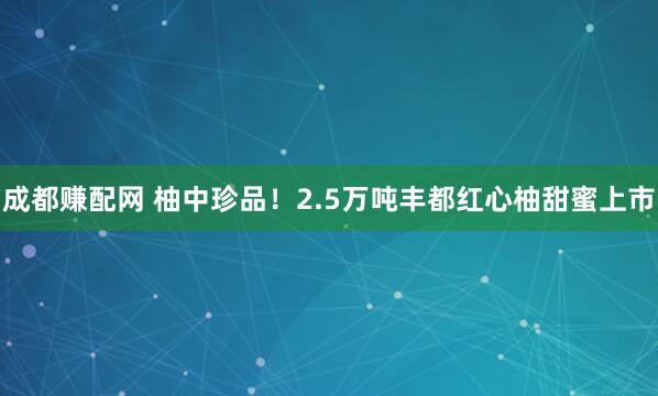 成都赚配网 柚中珍品！2.5万吨丰都红心柚甜蜜上市