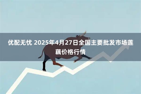 优配无忧 2025年4月27日全国主要批发市场莲藕价格行情