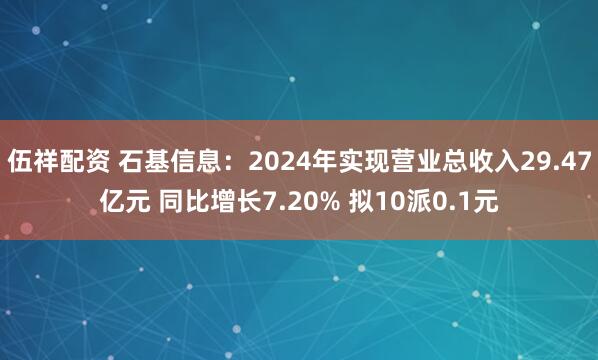 伍祥配资 石基信息：2024年实现营业总收入29.47亿元 同比增长7.20% 拟10派0.1元
