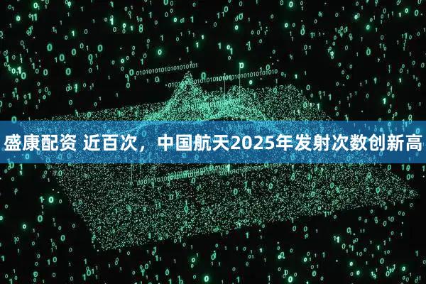 盛康配资 近百次，中国航天2025年发射次数创新高