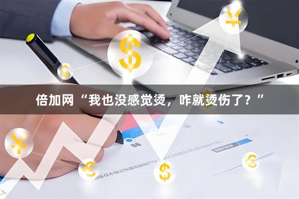 倍加网 “我也没感觉烫，咋就烫伤了？”