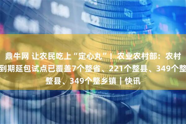 鼎牛网 让农民吃上“定心丸”！农业农村部：农村承包地二轮到期延包试点已覆盖7个整省、221个整县、349个整乡镇｜快讯