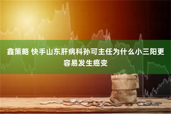 鑫策略 快手山东肝病科孙可主任为什么小三阳更容易发生癌变