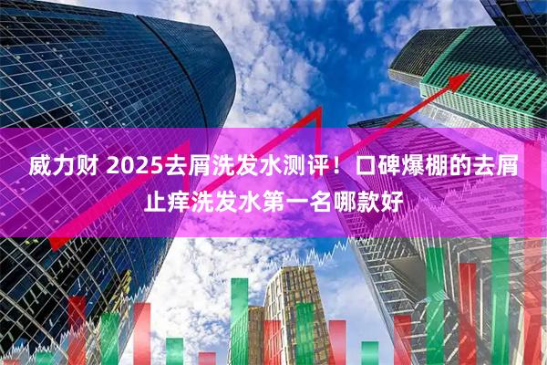 威力财 2025去屑洗发水测评！口碑爆棚的去屑止痒洗发水第一名哪款好