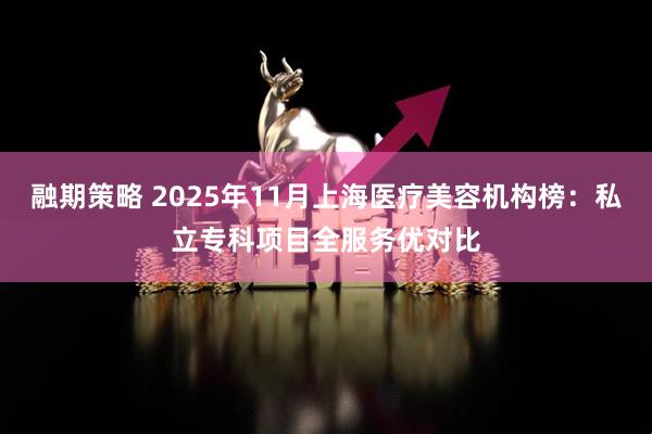 融期策略 2025年11月上海医疗美容机构榜：私立专科项目全服务优对比