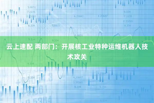 云上速配 两部门：开展核工业特种运维机器人技术攻关